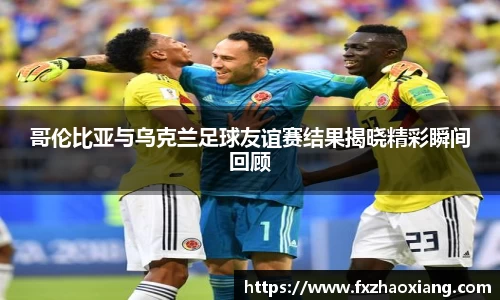 哥伦比亚与乌克兰足球友谊赛结果揭晓精彩瞬间回顾